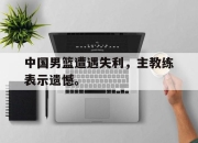 ac米兰-中国男篮遭遇失利，主教练表示遗憾。
