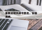 米兰体育官网-曼联点球大战中胜出，全场沸腾。