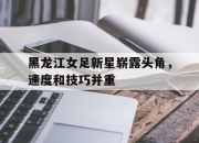 ac米兰-黑龙江女足新星崭露头角，速度和技巧并重