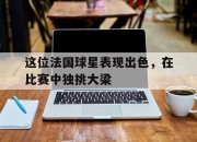 ac米兰-这位法国球星表现出色，在比赛中独挑大梁