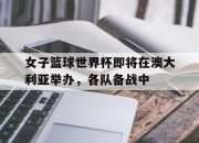 米兰体育app入口-女子篮球世界杯即将在澳大利亚举办，各队备战中