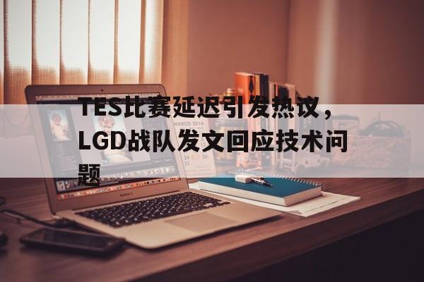 TES比赛延迟引发热议，LGD战队发文回应技术问题