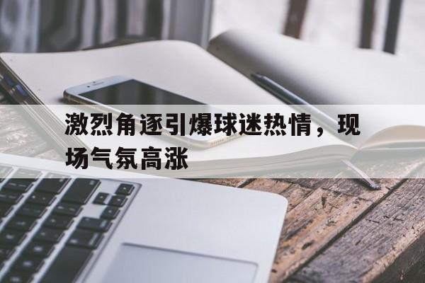 激烈角逐引爆球迷热情，现场气氛高涨