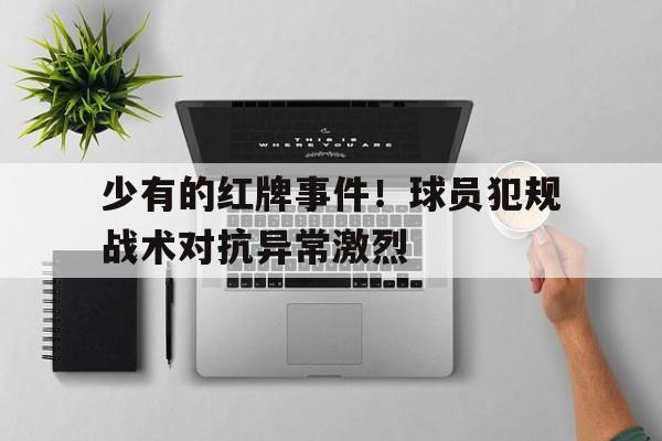少有的红牌事件！球员犯规战术对抗异常激烈