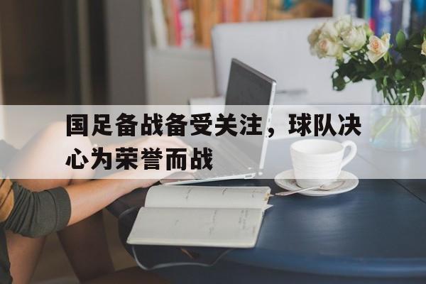 国足备战备受关注，球队决心为荣誉而战