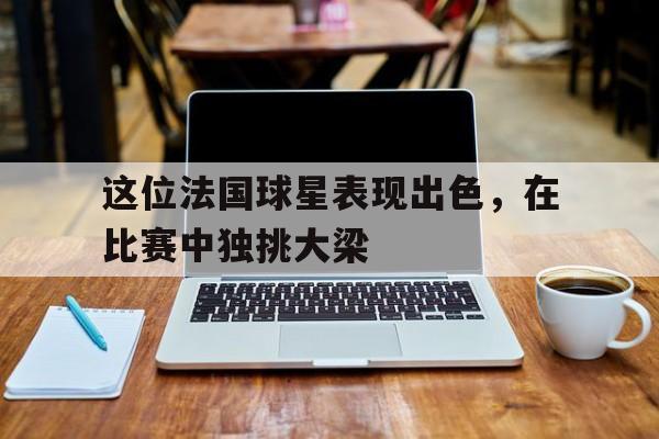 这位法国球星表现出色，在比赛中独挑大梁